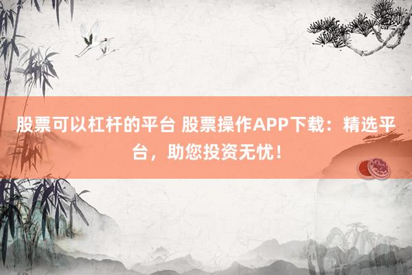 股票可以杠杆的平台 股票操作APP下载：精选平台，助您投资无忧！