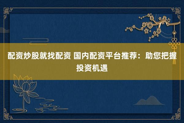 配资炒股就找配资 国内配资平台推荐：助您把握投资机遇