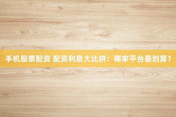 手机股票配资 配资利息大比拼:哪家平台最划算?