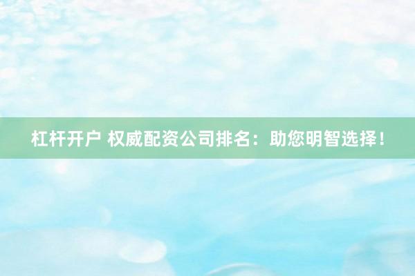 杠杆开户 权威配资公司排名：助您明智选择！