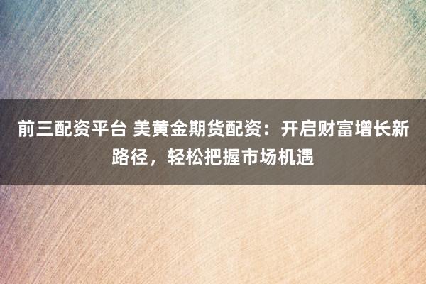 前三配资平台 美黄金期货配资：开启财富增长新路径，轻松把握市场机遇
