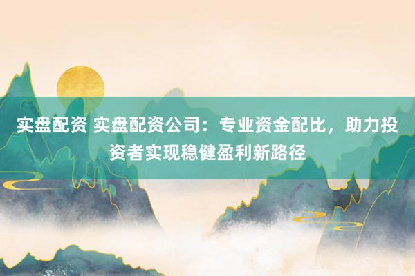 实盘配资 实盘配资公司：专业资金配比，助力投资者实现稳健盈利新路径