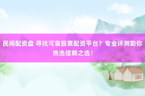 民间配资盘 寻找可靠股票配资平台？专业评测助你挑选信赖之选！