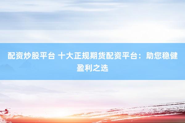 配资炒股平台 十大正规期货配资平台：助您稳健盈利之选