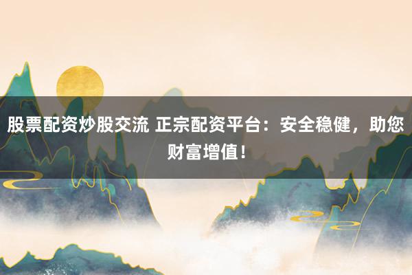 股票配资炒股交流 正宗配资平台：安全稳健，助您财富增值！