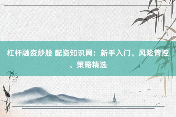 杠杆融资炒股 配资知识网：新手入门、风险管控、策略精选
