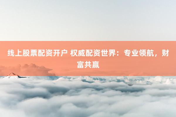 线上股票配资开户 权威配资世界：专业领航，财富共赢