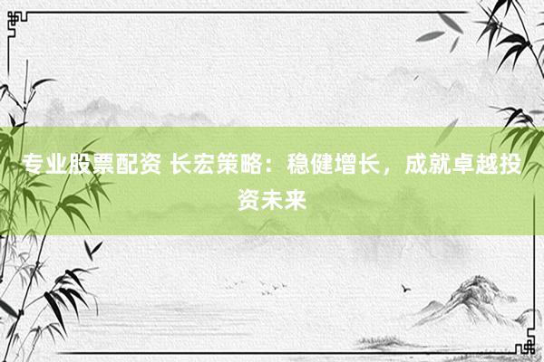 专业股票配资 长宏策略：稳健增长，成就卓越投资未来