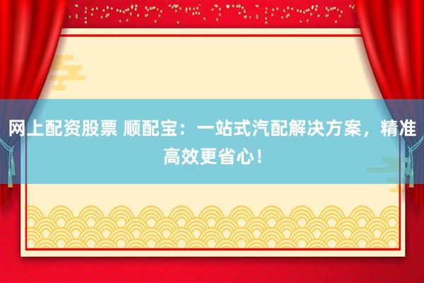 网上配资股票 顺配宝：一站式汽配解决方案，精准高效更省心！