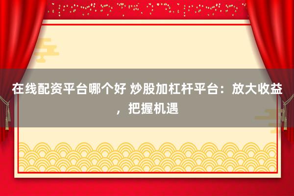 在线配资平台哪个好 炒股加杠杆平台：放大收益，把握机遇