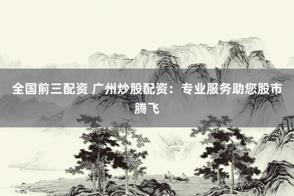 全国前三配资 广州炒股配资：专业服务助您股市腾飞
