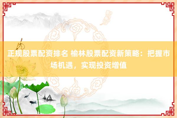 正规股票配资排名 榆林股票配资新策略：把握市场机遇，实现投资增值