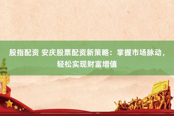 股指配资 安庆股票配资新策略：掌握市场脉动，轻松实现财富增值