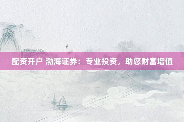 配资开户 渤海证券：专业投资，助您财富增值