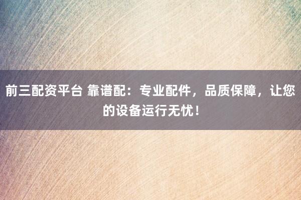 前三配资平台 靠谱配：专业配件，品质保障，让您的设备运行无忧！