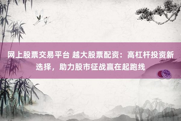 网上股票交易平台 越大股票配资：高杠杆投资新选择，助力股市征战赢在起跑线