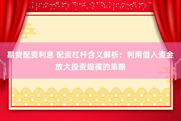 期货配资利息 配资杠杆含义解析：利用借入资金放大投资规模的策略