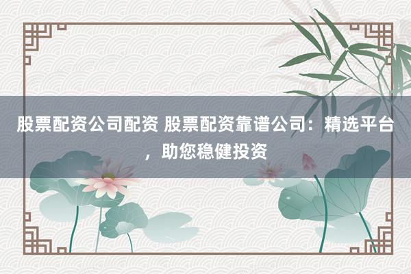 股票配资公司配资 股票配资靠谱公司：精选平台，助您稳健投资