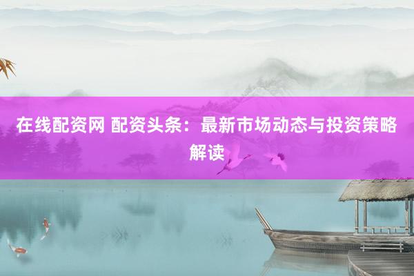 在线配资网 配资头条：最新市场动态与投资策略解读