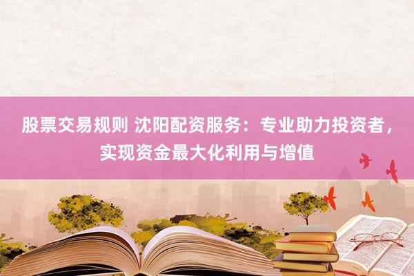 股票交易规则 沈阳配资服务：专业助力投资者，实现资金最大化利用与增值